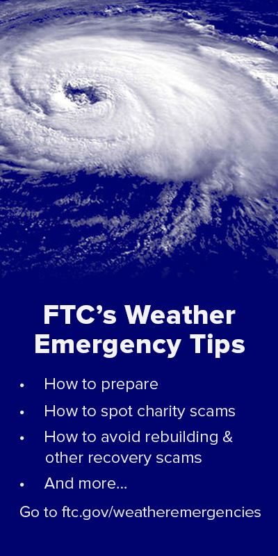 FTC's weather emergency tips: How to prepare; how to spot charity scams; how to avoid rebuilding and other recovery scams; and more. Go to ftc.gov/weatheremergencies