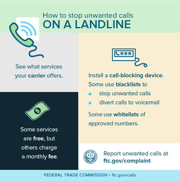 How to stop unwanted calls on a landline - see what services your carrier offers, some services are free, but others charge a monthly fee, install a call-blocking device (some use blacklists to stop unwanted calls and/or divert calls to voicemail while some use whitelists of approved numbers, and report unwanted calls at ftc.gov/complaint.