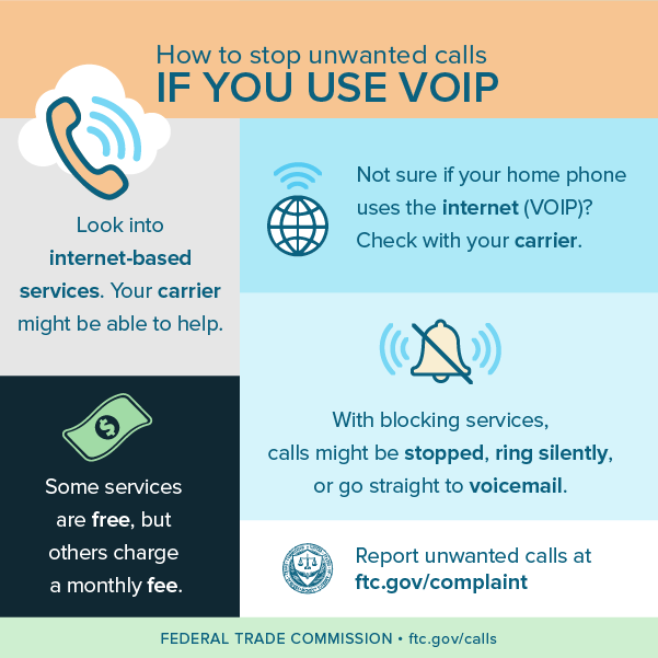 How to stop unwanted calls if you use VOIP - look into internet-based services (your carrier may be able to help), some services are free, but others charge a monthly fee, check with your carrier if you are not sure if your home phone uses the internet (VOIP), with blocking services, calls might be stopped, ring silently, or go straight to voicemail, and report unwanted calls at ftc.gov/complaint.