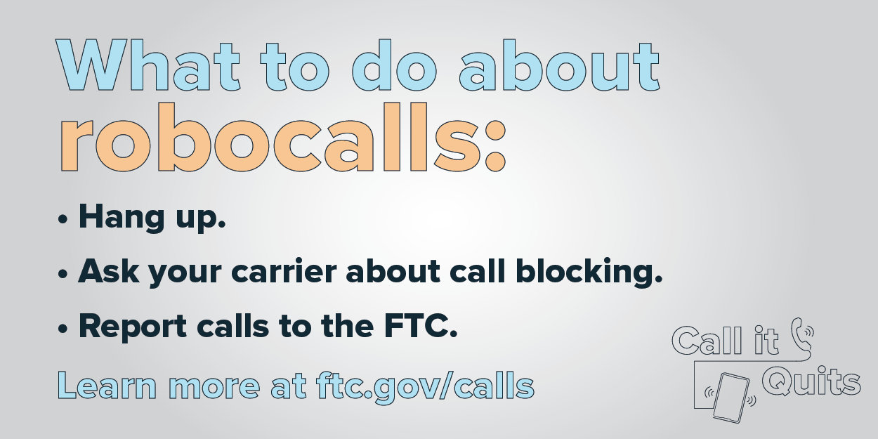 What to do about robocalls: Hang up. Ask your carrier about call blocking. Report calls to the FTC. Learn more at ftc.gov/calls